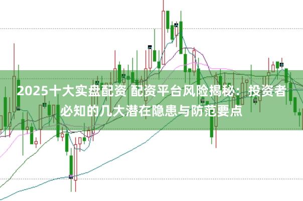 2025十大实盘配资 配资平台风险揭秘：投资者必知的几大潜在隐患与防范要点