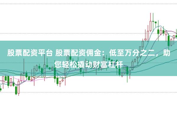 股票配资平台 股票配资佣金：低至万分之二，助您轻松撬动财富杠杆