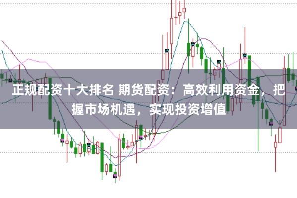正规配资十大排名 期货配资：高效利用资金，把握市场机遇，实现投资增值