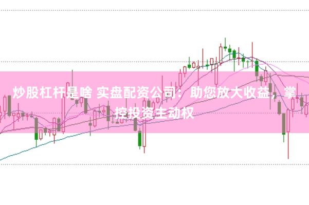炒股杠杆是啥 实盘配资公司：助您放大收益，掌控投资主动权