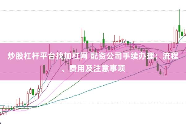 炒股杠杆平台找加杠网 配资公司手续办理：流程、费用及注意事项