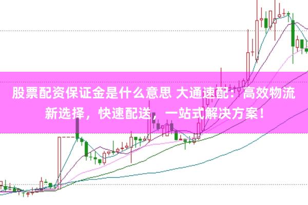 股票配资保证金是什么意思 大通速配：高效物流新选择，快速配送，一站式解决方案！