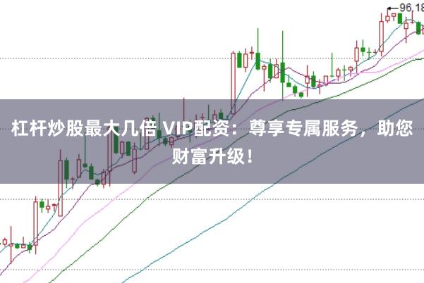 杠杆炒股最大几倍 VIP配资：尊享专属服务，助您财富升级！