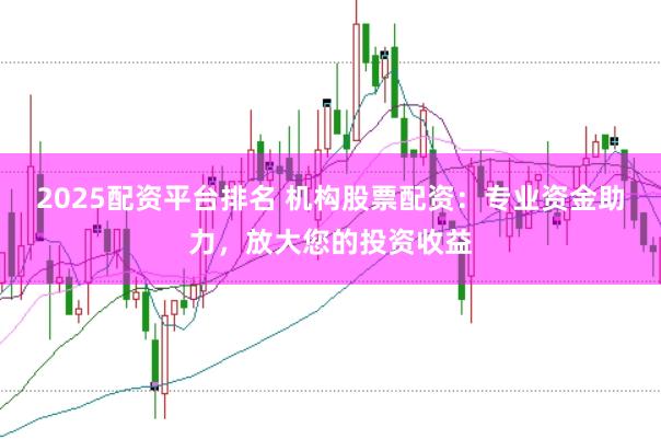 2025配资平台排名 机构股票配资：专业资金助力，放大您的投资收益