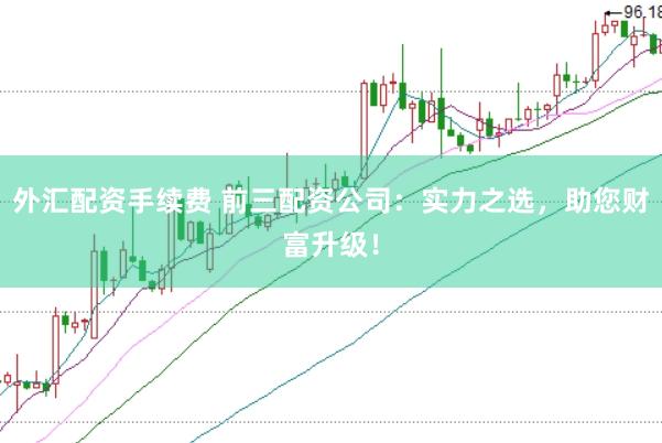 外汇配资手续费 前三配资公司：实力之选，助您财富升级！