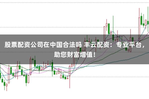 股票配资公司在中国合法吗 丰云配资：专业平台，助您财富增值！