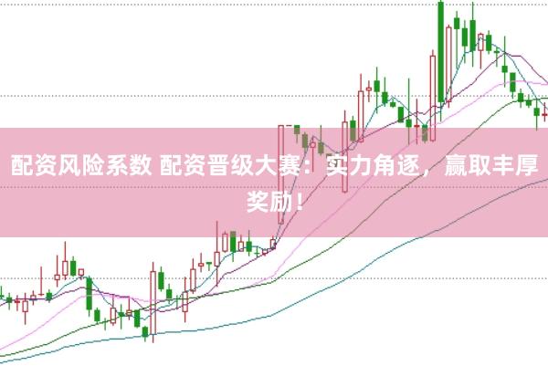 配资风险系数 配资晋级大赛：实力角逐，赢取丰厚奖励！