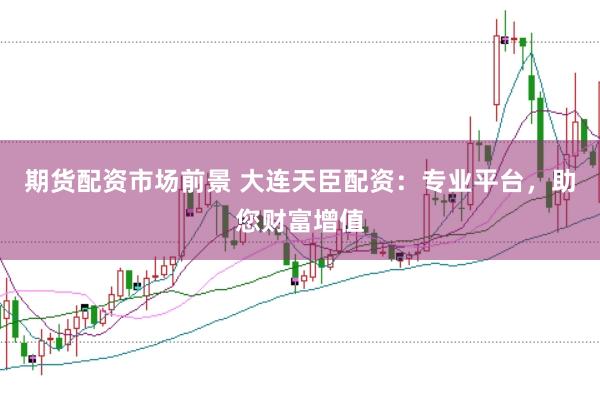 期货配资市场前景 大连天臣配资：专业平台，助您财富增值