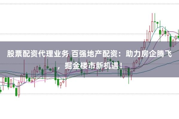 股票配资代理业务 百强地产配资：助力房企腾飞，掘金楼市新机遇！