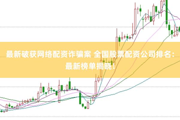 最新破获网络配资诈骗案 全国股票配资公司排名：最新榜单揭晓！