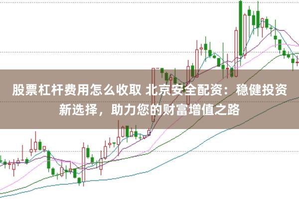 股票杠杆费用怎么收取 北京安全配资：稳健投资新选择，助力您的财富增值之路