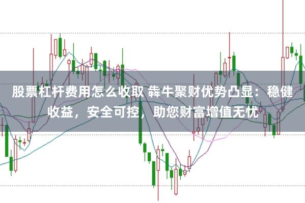 股票杠杆费用怎么收取 犇牛聚财优势凸显：稳健收益，安全可控，助您财富增值无忧