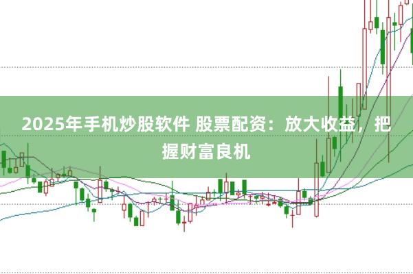 2025年手机炒股软件 股票配资：放大收益，把握财富良机