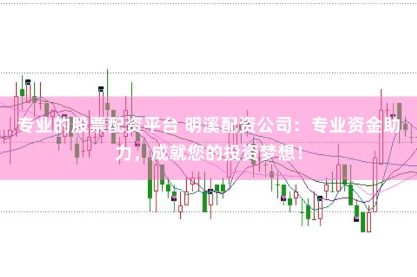 专业的股票配资平台 明溪配资公司：专业资金助力，成就您的投资梦想！