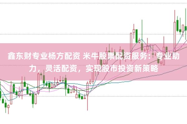 鑫东财专业杨方配资 米牛股票配资服务：专业助力，灵活配资，实现股市投资新策略