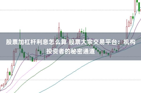 股票加杠杆利息怎么算 股票大宗交易平台：机构投资者的秘密通道