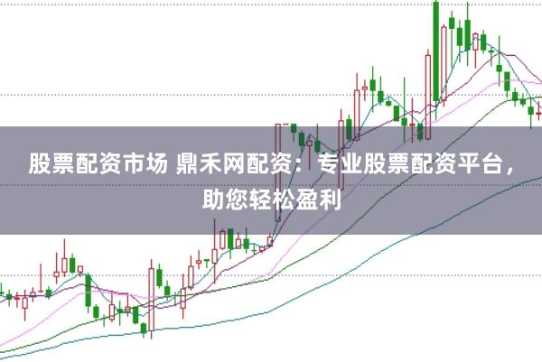 股票配资市场 鼎禾网配资：专业股票配资平台，助您轻松盈利