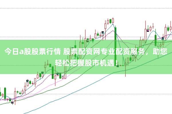 今日a股股票行情 股票配资网专业配资服务，助您轻松把握股市机遇！