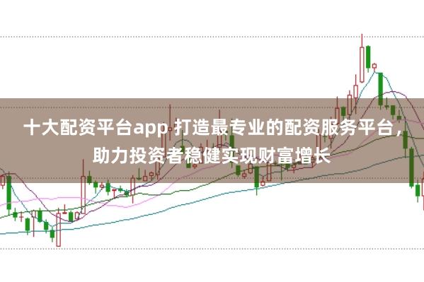 十大配资平台app 打造最专业的配资服务平台，助力投资者稳健实现财富增长