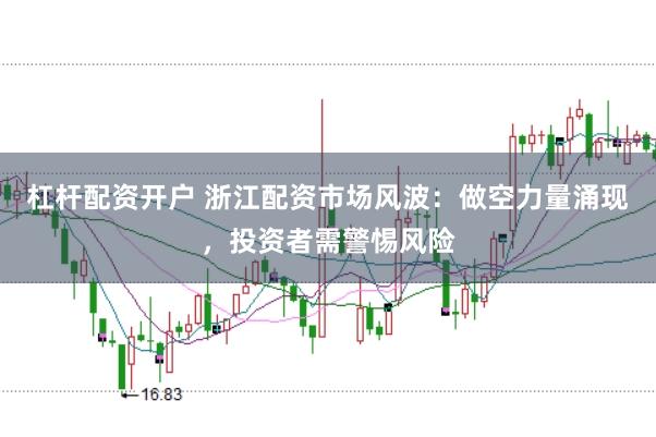 杠杆配资开户 浙江配资市场风波：做空力量涌现，投资者需警惕风险