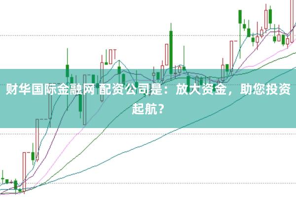 财华国际金融网 配资公司是:放大资金,助您投资起航?