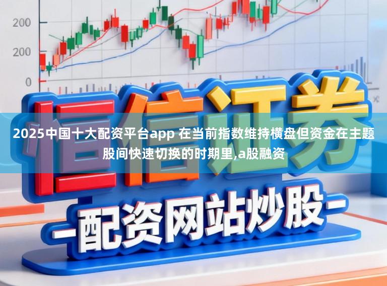 2025中国十大配资平台app 在当前指数维持横盘但资金在主题股间快速切换的时期里，a股融资