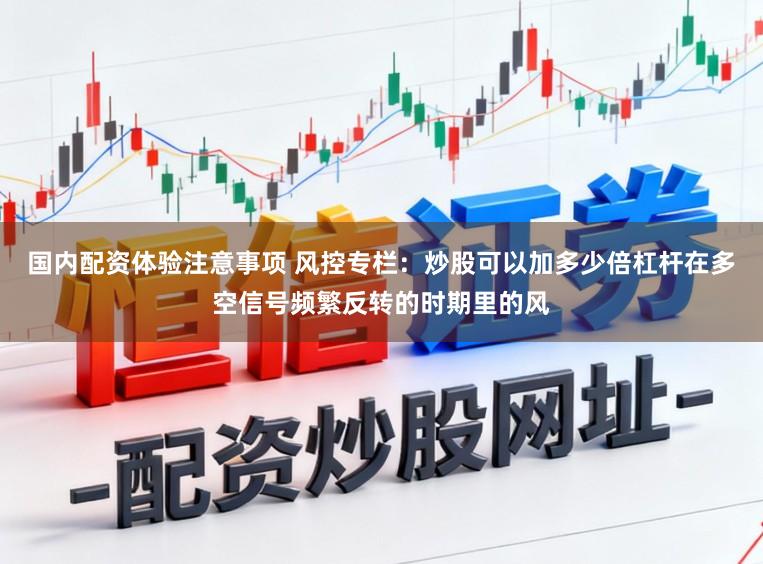 国内配资体验注意事项 风控专栏：炒股可以加多少倍杠杆在多空信号频繁反转的时期里的风