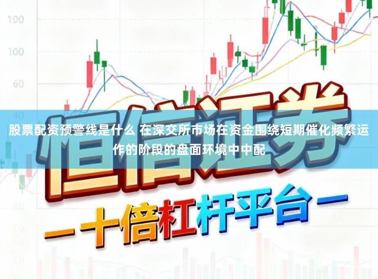 股票配资预警线是什么 在深交所市场在资金围绕短期催化频繁运作的阶段的盘面环境中中配