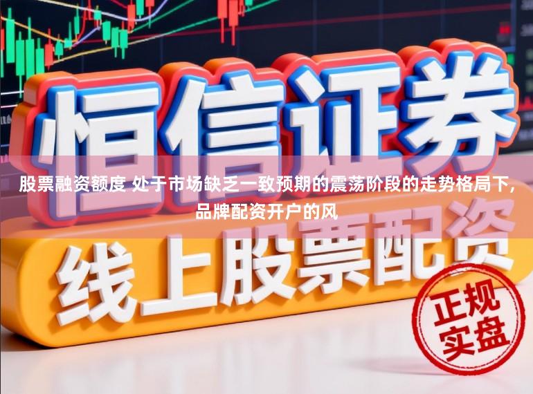 股票融资额度 处于市场缺乏一致预期的震荡阶段的走势格局下,品牌配资开户的风