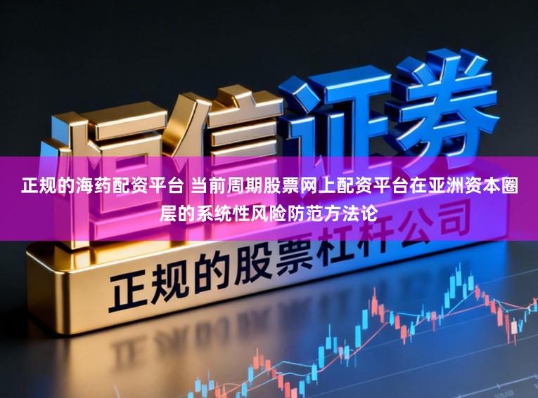 正规的海药配资平台 当前周期股票网上配资平台在亚洲资本圈层的系统性风险防范方法论