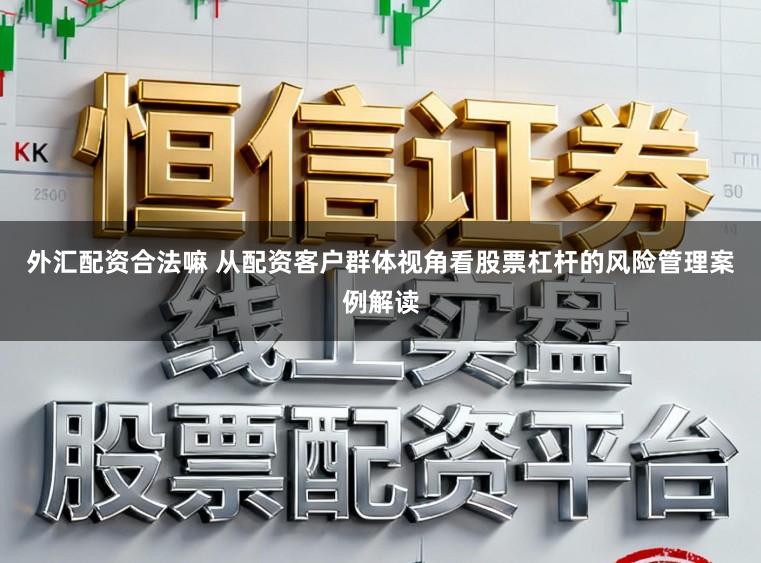 外汇配资合法嘛 从配资客户群体视角看股票杠杆的风险管理案例解读