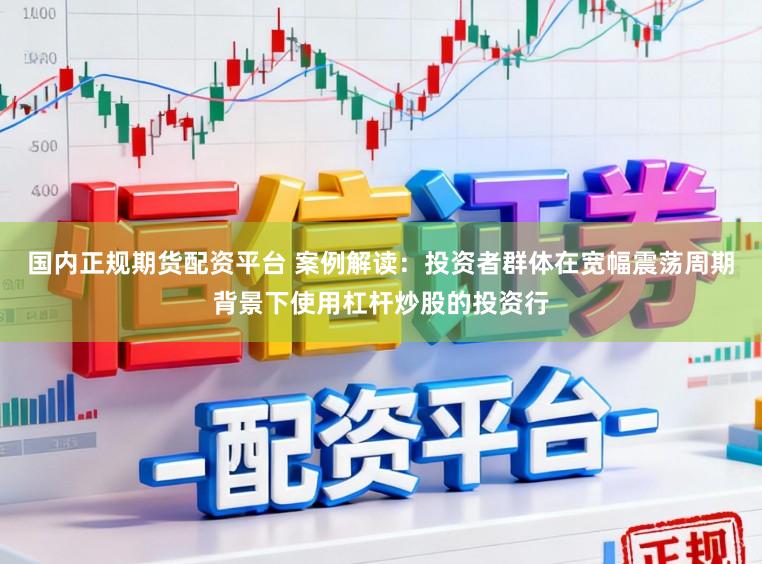 国内正规期货配资平台 案例解读:投资者群体在宽幅震荡周期背景下使用杠杆炒股的投资行