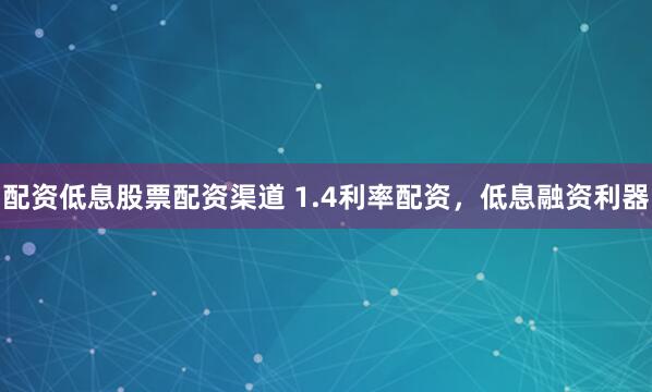 配资低息股票配资渠道 1.4利率配资，低息融资利器