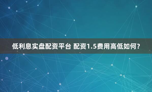 低利息实盘配资平台 配资1.5费用高低如何？