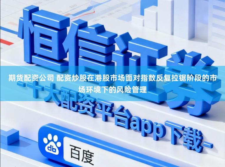 期货配资公司 配资炒股在港股市场面对指数反复拉锯阶段的市场环境下的风险管理
