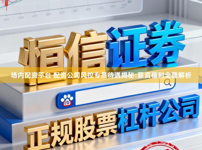 场内配资平台 配资公司风控专员待遇揭秘:薪资福利全面解析
